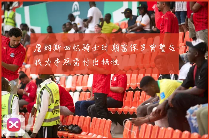 詹姆斯回忆骑士时期富保罗曾警告我为夺冠需付出牺牲
