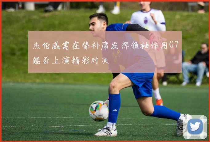 杰伦威需在替补席发挥领袖作用G7能否上演精彩对决