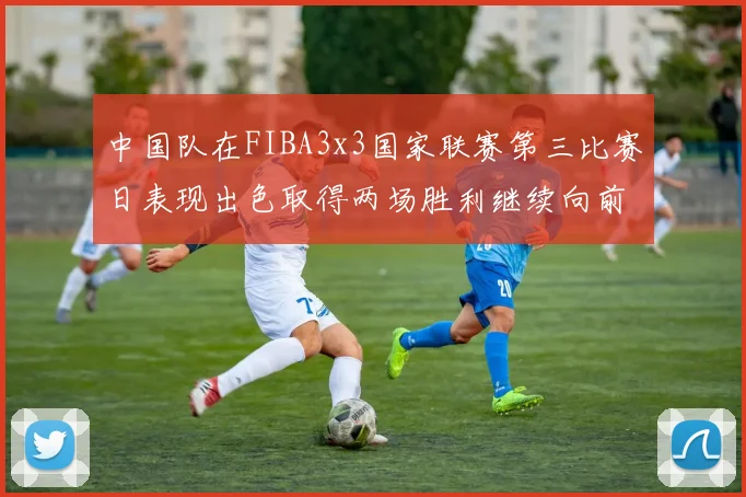 中国队在FIBA3x3国家联赛第三比赛日表现出色取得两场胜利继续向前迈进