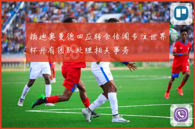 扬迪奥曼德回应转会传闻专注世界杯并有团队处理相关事务