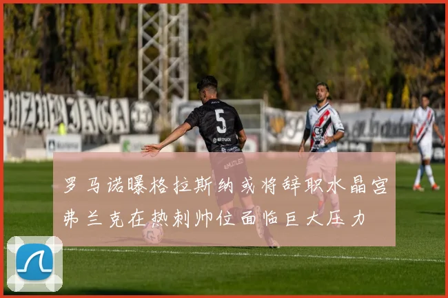 罗马诺曝格拉斯纳或将辞职水晶宫弗兰克在热刺帅位面临巨大压力