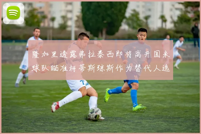 隆加里透露弗拉泰西即将离开国米球队瞄准柯蒂斯琼斯作为替代人选