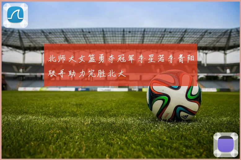 北师大女篮勇夺冠军李星若李青阳联手助力完胜北大