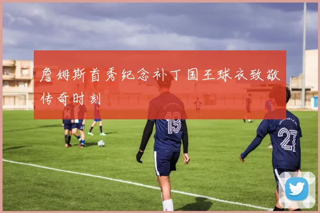 詹姆斯首秀纪念补丁国王球衣致敬传奇时刻