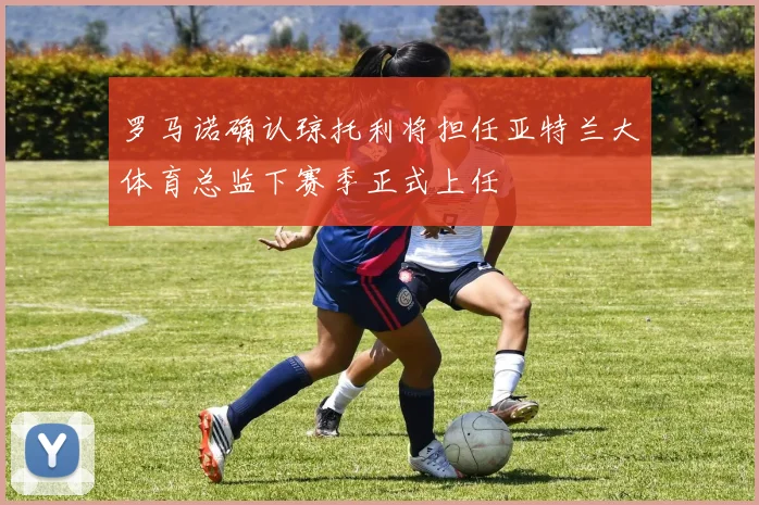 罗马诺确认琼托利将担任亚特兰大体育总监下赛季正式上任