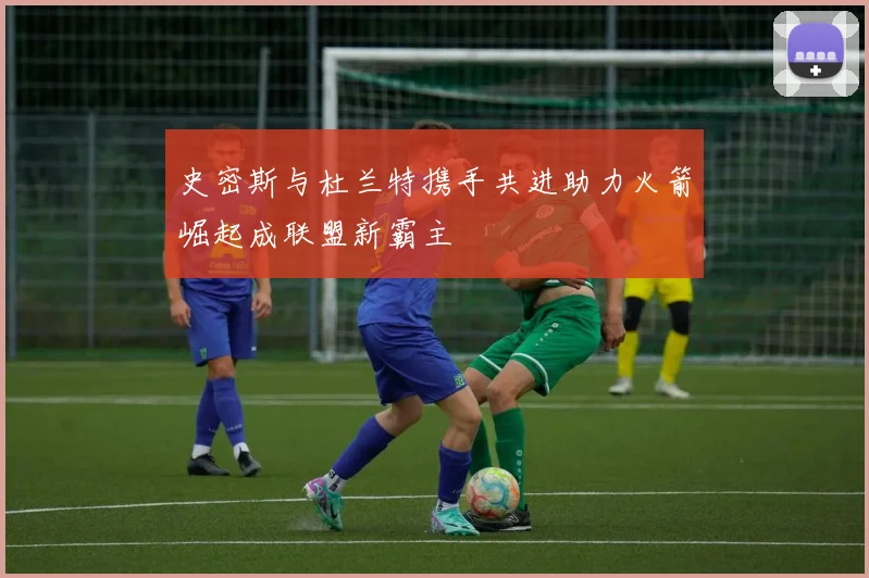 史密斯与杜兰特携手共进助力火箭崛起成联盟新霸主