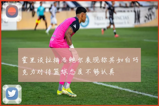霍里谈拉梅洛鲍尔表现称其如白巧克力对待篮球态度不够认真