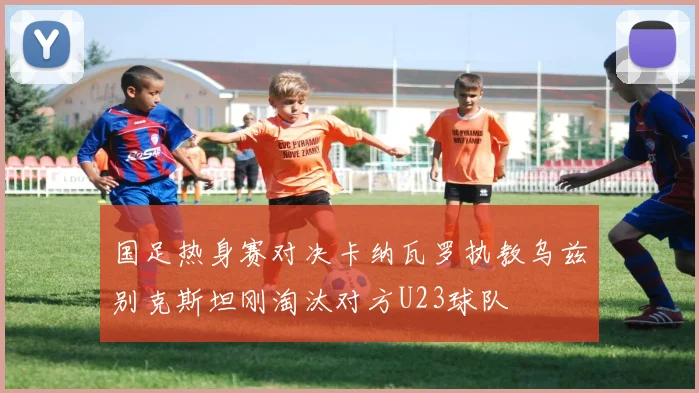 国足热身赛对决卡纳瓦罗执教乌兹别克斯坦刚淘汰对方U23球队