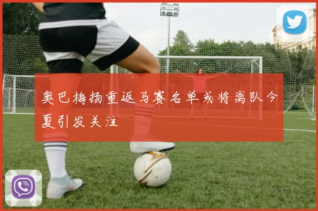 奥巴梅扬重返马赛名单或将离队今夏引发关注