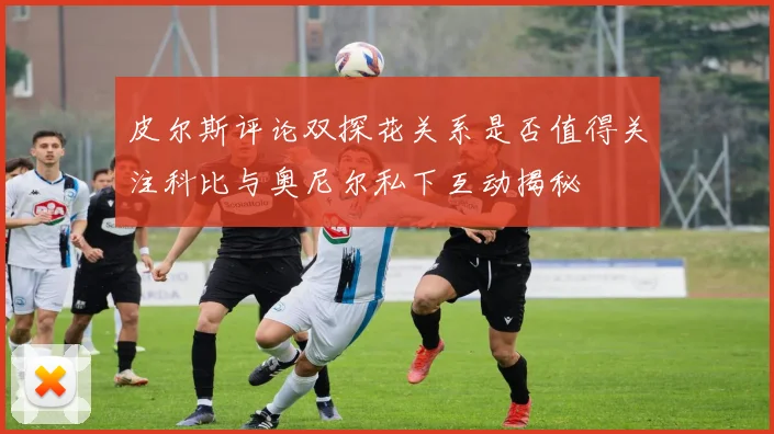 皮尔斯评论双探花关系是否值得关注科比与奥尼尔私下互动揭秘