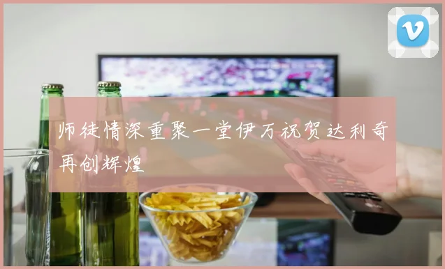 师徒情深重聚一堂伊万祝贺达利奇再创辉煌