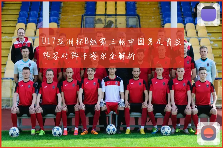 U17亚洲杯B组第三轮中国男足首发阵容对阵卡塔尔全解析
